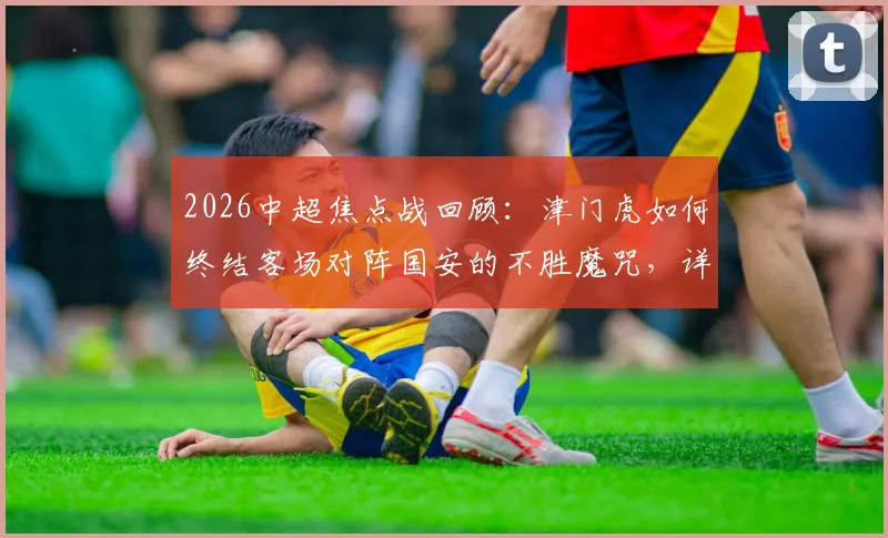 2026中超焦点战回顾:津门虎如何终结客场对阵国安的不胜魔咒,详细解析历史交锋纪录与比赛关键点