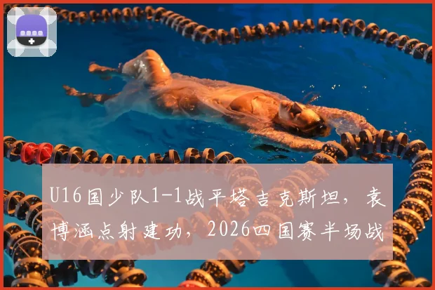 U16国少队1-1战平塔吉克斯坦，袁博涵点射建功，2026四国赛半场战报深度解读