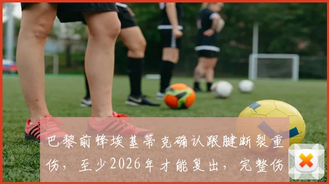 巴黎前锋埃基蒂克确认跟腱断裂重伤,至少2026年才能复出,完整伤情分析与未来前景解读