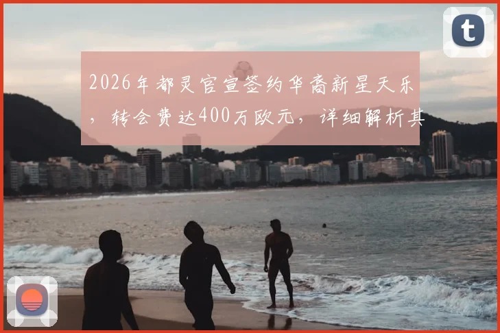 2026年都灵官宣签约华裔新星天乐，转会费达400万欧元，详细解析其足球生涯背景