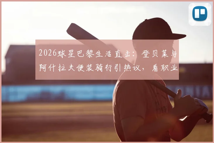 2026球星巴黎生活直击:登贝莱与阿什拉夫便装骑行引热议,看职业球员如何悠然自得享受假期