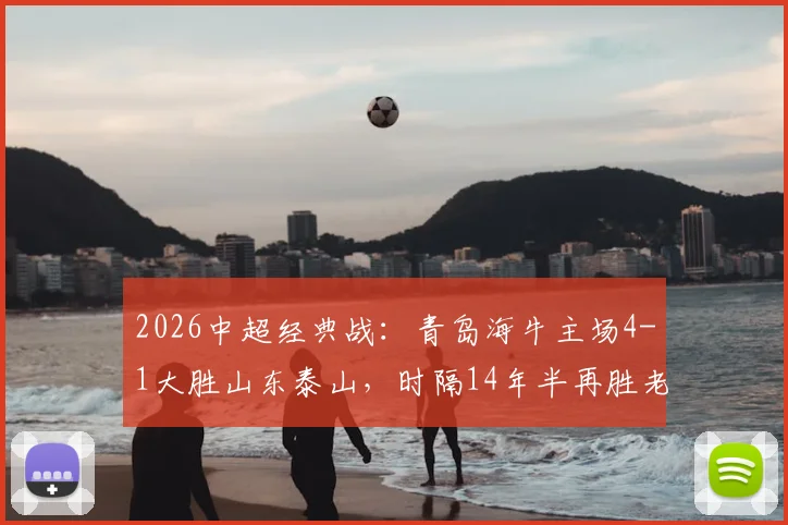 2026中超经典战：青岛海牛主场4-1大胜山东泰山，时隔14年半再胜老对手，附全场回放与深度技术统计