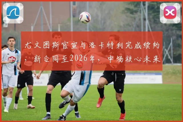 尤文图斯官宣与洛卡特利完成续约，新合同至2026年，中场核心未来规划深度解读