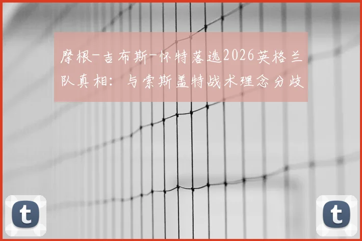 摩根-吉布斯-怀特落选2026英格兰队真相：与索斯盖特战术理念分歧成关键，诺丁汉核心未来何在