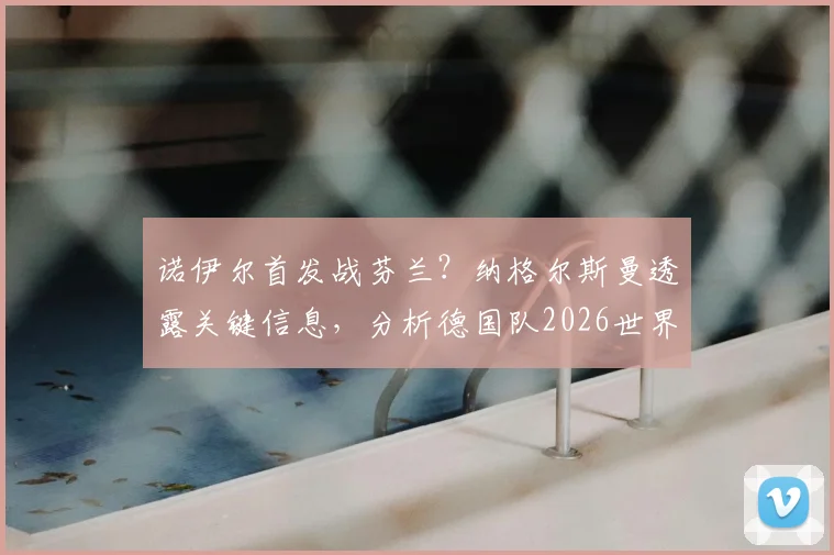 诺伊尔首发战芬兰?纳格尔斯曼透露关键信息,分析德国队2026世界杯前景