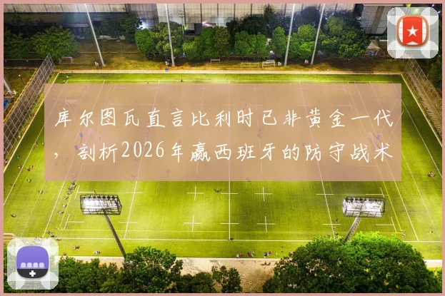 库尔图瓦直言比利时已非黄金一代,剖析2026年赢西班牙的防守战术关键与球队未来