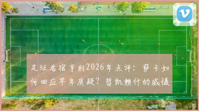 足坛名宿亨利2026年点评：萨卡如何回应早年质疑？哲凯赖什的威慑力从何而来？