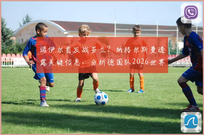 诺伊尔首发战芬兰？纳格尔斯曼透露关键信息，分析德国队2026世界杯前景