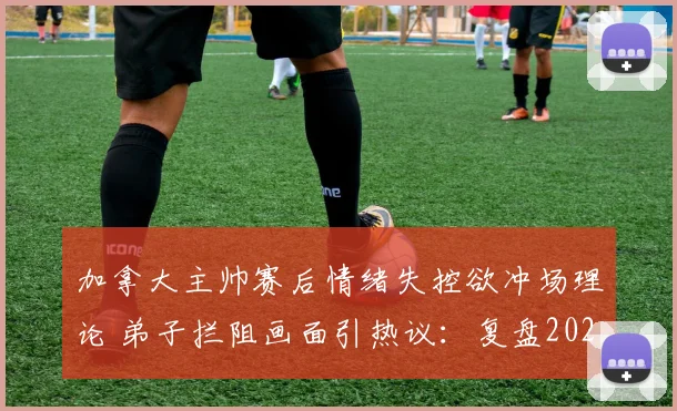 加拿大主帅赛后情绪失控欲冲场理论 弟子拦阻画面引热议：复盘2026年那场关键判罚风波