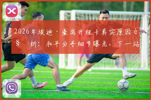 2026年埃迪·豪离开纽卡真实原因解析:和平分手细节曝光,下一站去向与纽卡换帅最新消息全览