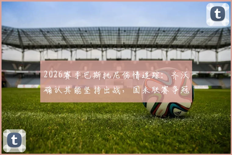 2026赛季巴斯托尼伤情追踪：齐沃确认其能坚持出战，国米联赛争冠之路为何绝不能松懈？