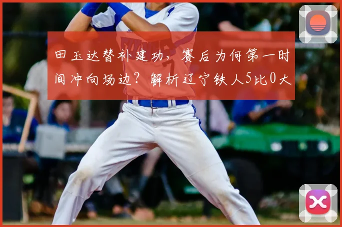 田玉达替补建功，赛后为何第一时间冲向场边？解析辽宁铁人5比0大胜背后故事