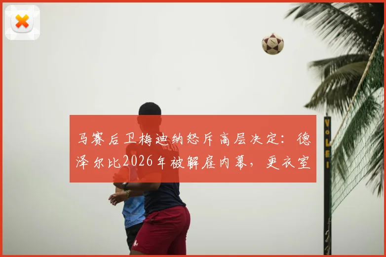 马赛后卫梅迪纳怒斥高层决定:德泽尔比2026年被解雇内幕,更衣室动荡与防守隐患全解析