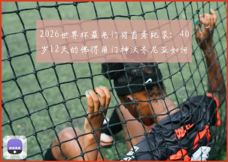 2026世界杯最老门将首秀纪录:40岁12天的佛得角门神沃齐尼亚如何书写传奇